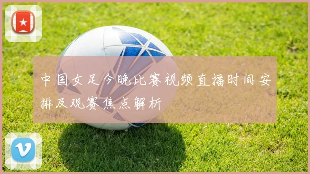 中国女足今晚比赛视频直播时间安排及观赛焦点解析