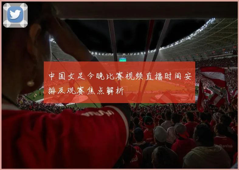 中国女足今晚比赛视频直播时间安排及观赛焦点解析